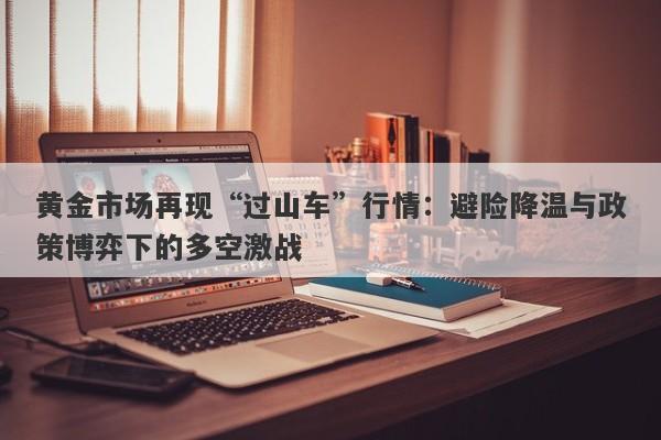 黄金市场再现“过山车”行情：避险降温与政策博弈下的多空激战