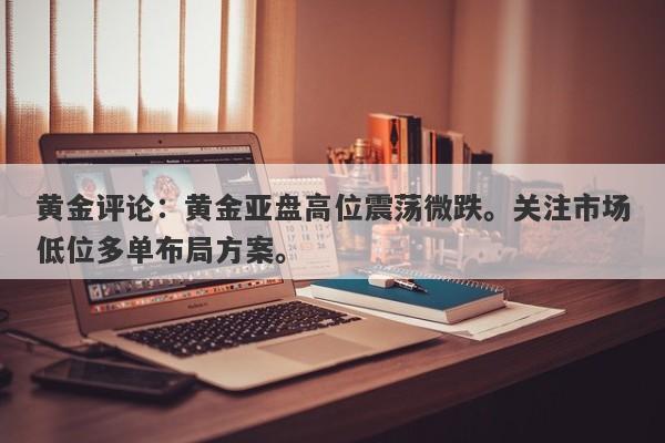 黄金评论：黄金亚盘高位震荡微跌。关注市场低位多单布局方案。