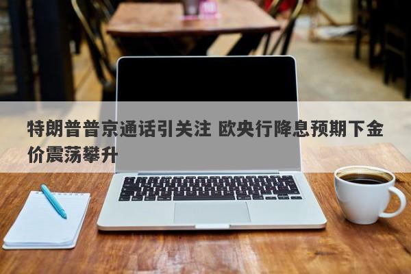 特朗普普京通话引关注 欧央行降息预期下金价震荡攀升