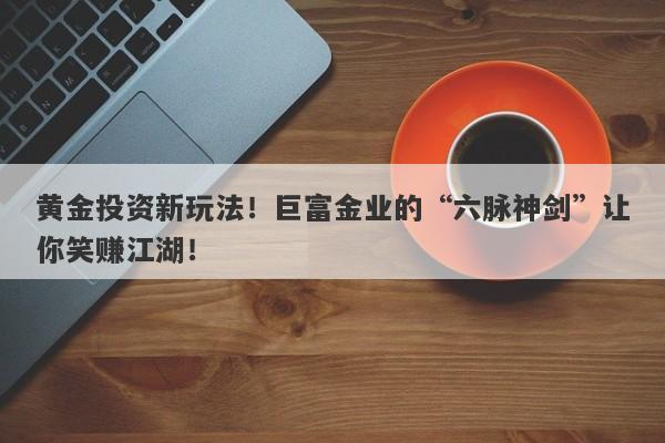 黄金投资新玩法！巨富金业的“六脉神剑”让你笑赚江湖！